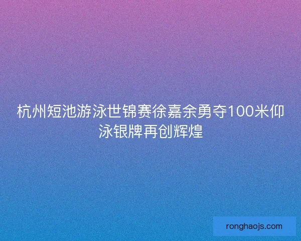 杭州短池游泳世锦赛徐嘉余勇夺100米仰泳银牌再创辉煌