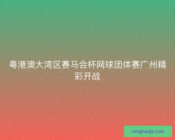 粤港澳大湾区赛马会杯网球团体赛广州精彩开战