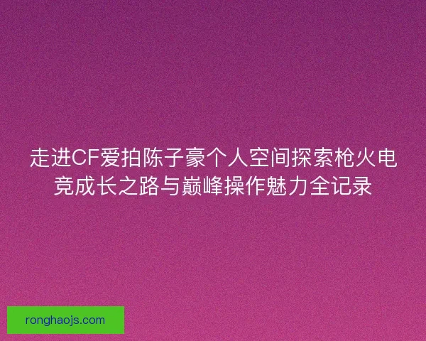 走进CF爱拍陈子豪个人空间探索枪火电竞成长之路与巅峰操作魅力全记录 走进CF爱拍陈子豪个人空间探索枪火电竞成长之路与巅峰操作魅力全记录
