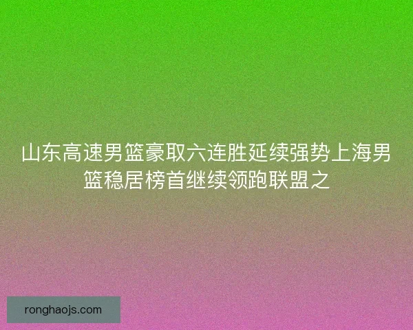 山东高速男篮豪取六连胜延续强势上海男篮稳居榜首继续领跑联盟之 山东高速男篮豪取六连胜延续强势上海男篮稳居榜首继续领跑联盟之