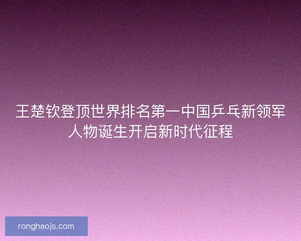 王楚钦登顶世界排名第一中国乒乓新领军人物诞生开启新时代征程
