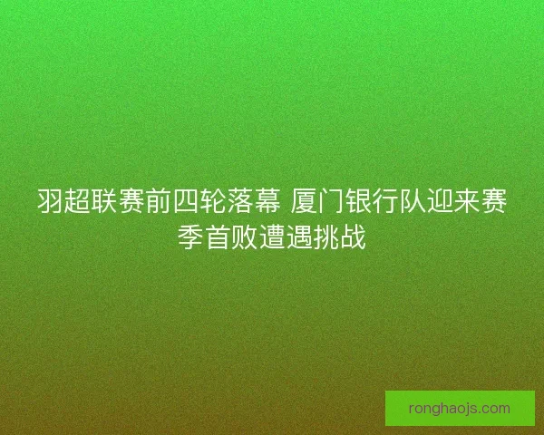 羽超联赛前四轮落幕 厦门银行队迎来赛季首败遭遇挑战 羽超联赛前四轮落幕 厦门银行队迎来赛季首败遭遇挑战