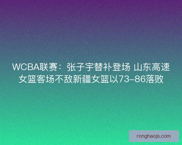 WCBA联赛：张子宇替补登场 山东高速女篮客场不敌新疆女篮以73-86落败