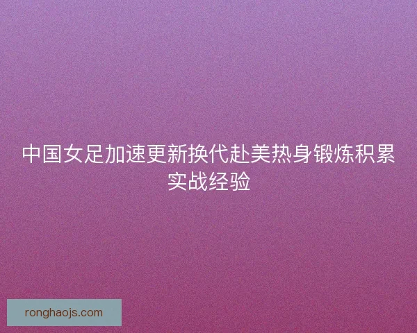中国女足加速更新换代赴美热身锻炼积累实战经验