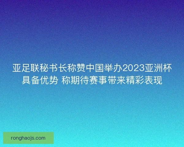 亚足联秘书长称赞中国举办2023亚洲杯具备优势 称期待赛事带来精彩表现