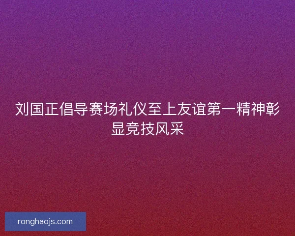 刘国正倡导赛场礼仪至上友谊第一精神彰显竞技风采