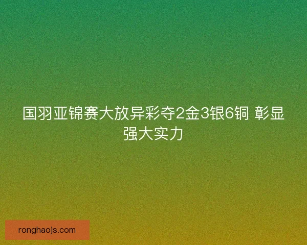 国羽亚锦赛大放异彩夺2金3银6铜 彰显强大实力