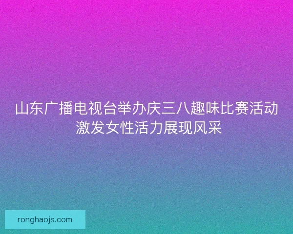 山东广播电视台举办庆三八趣味比赛活动 激发女性活力展现风采