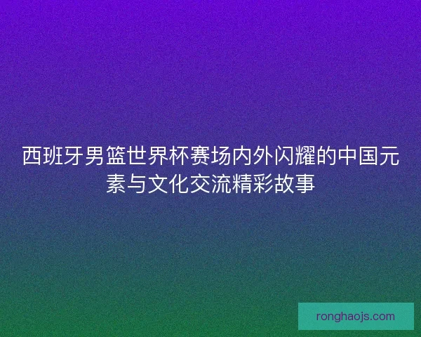 西班牙男篮世界杯赛场内外闪耀的中国元素与文化交流精彩故事