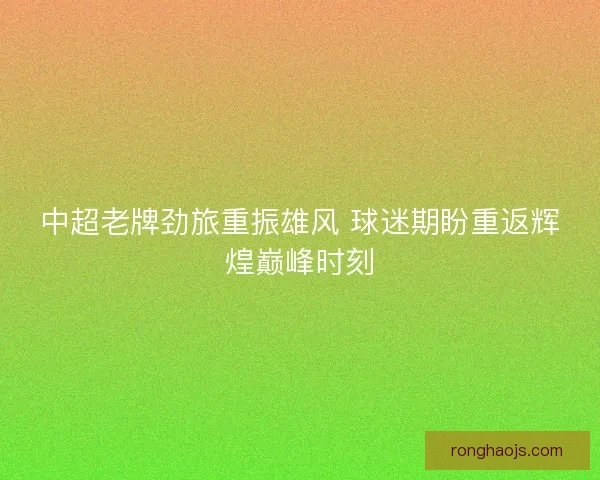 中超老牌劲旅重振雄风 球迷期盼重返辉煌巅峰时刻
