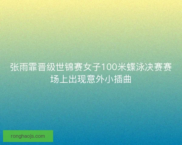 张雨霏晋级世锦赛女子100米蝶泳决赛赛场上出现意外小插曲 张雨霏晋级世锦赛女子100米蝶泳决赛赛场上出现意外小插曲