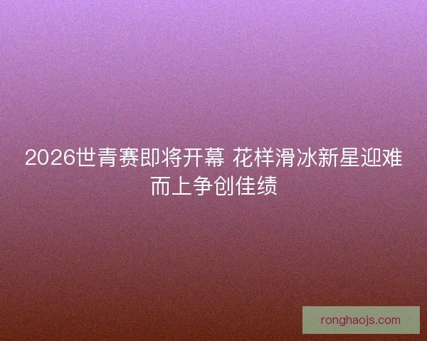 2026世青赛即将开幕 花样滑冰新星迎难而上争创佳绩 2026世青赛即将开幕 花样滑冰新星迎难而上争创佳绩