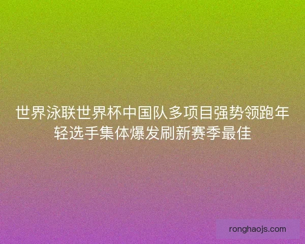 世界泳联世界杯中国队多项目强势领跑年轻选手集体爆发刷新赛季最佳