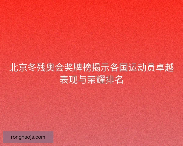 北京冬残奥会奖牌榜揭示各国运动员卓越表现与荣耀排名