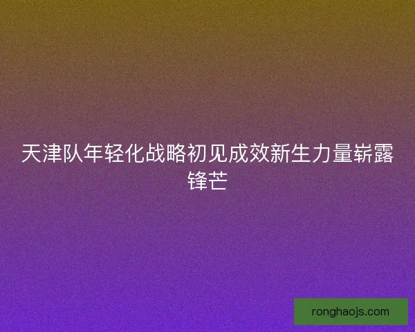 天津队年轻化战略初见成效新生力量崭露锋芒