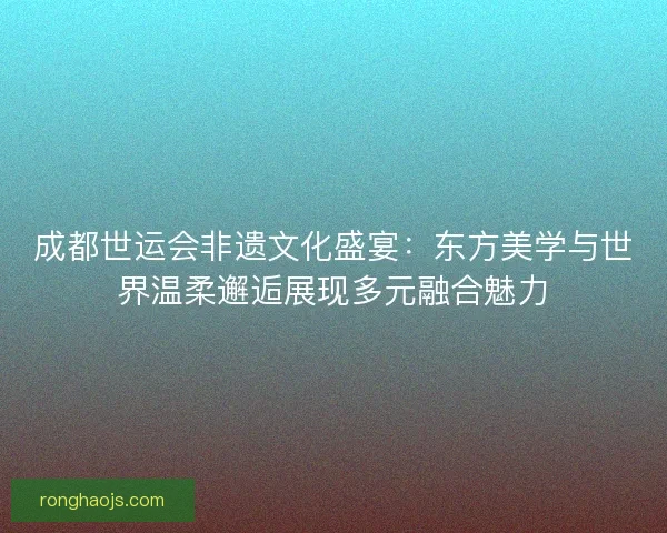 成都世运会非遗文化盛宴：东方美学与世界温柔邂逅展现多元融合魅力