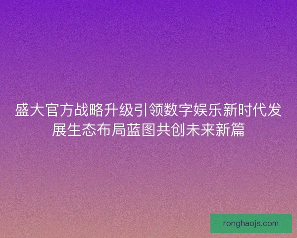 盛大官方战略升级引领数字娱乐新时代发展生态布局蓝图共创未来新篇