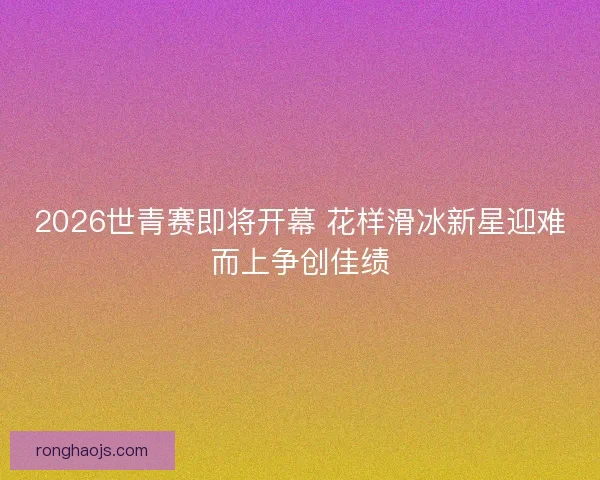 2026世青赛即将开幕 花样滑冰新星迎难而上争创佳绩