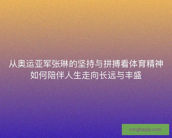 从奥运亚军张琳的坚持与拼搏看体育精神如何陪伴人生走向长远与丰盛