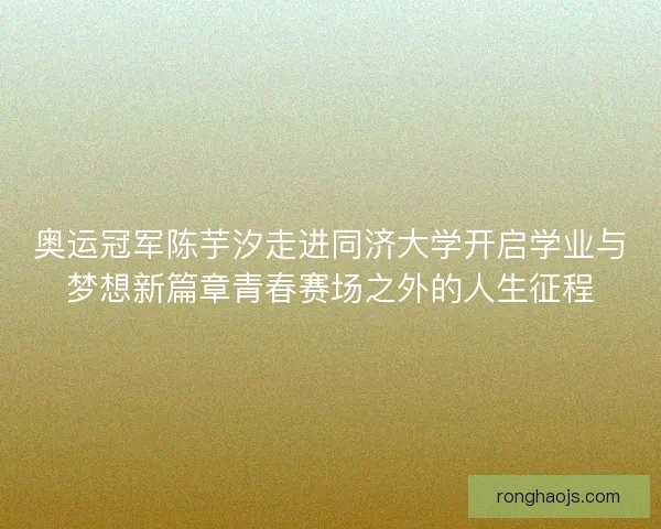 奥运冠军陈芋汐走进同济大学开启学业与梦想新篇章青春赛场之外的人生征程