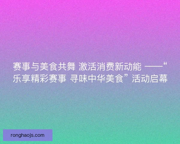 赛事与美食共舞 激活消费新动能 ——“乐享精彩赛事 寻味中华美食” 活动启幕