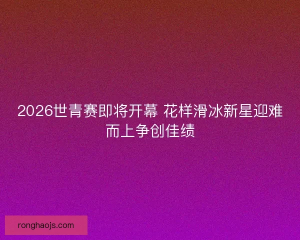 2026世青赛即将开幕 花样滑冰新星迎难而上争创佳绩