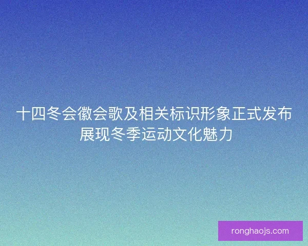十四冬会徽会歌及相关标识形象正式发布 展现冬季运动文化魅力