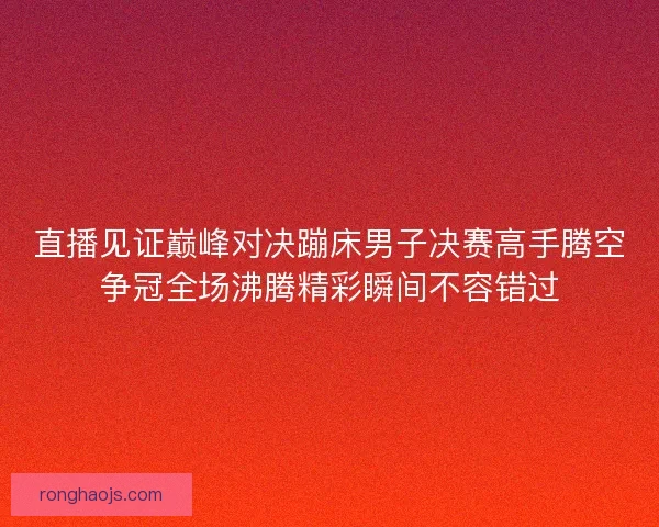 直播见证巅峰对决蹦床男子决赛高手腾空争冠全场沸腾精彩瞬间不容错过