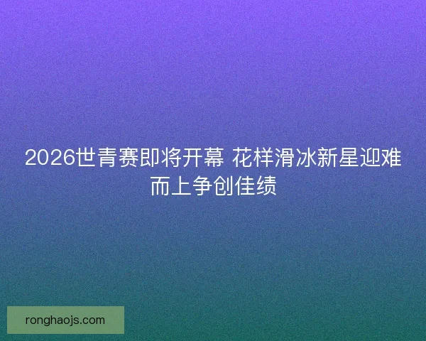 2026世青赛即将开幕 花样滑冰新星迎难而上争创佳绩