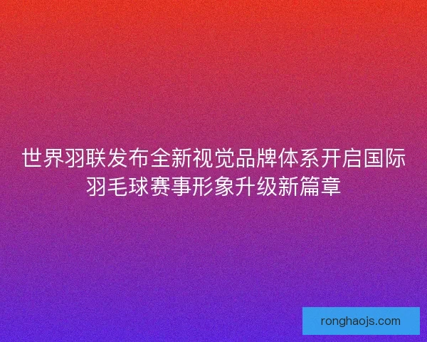 世界羽联发布全新视觉品牌体系开启国际羽毛球赛事形象升级新篇章