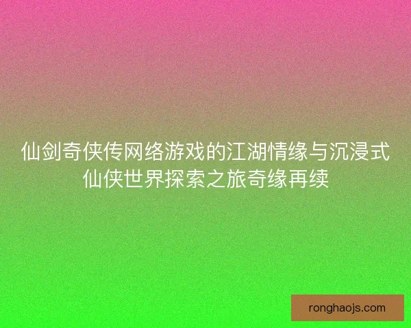 仙剑奇侠传网络游戏的江湖情缘与沉浸式仙侠世界探索之旅奇缘再续
