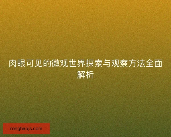 肉眼可见的微观世界探索与观察方法全面解析 肉眼可见的微观世界探索与观察方法全面解析