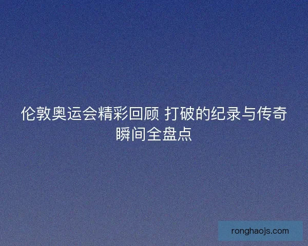 伦敦奥运会精彩回顾 打破的纪录与传奇瞬间全盘点