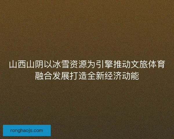 山西山阴以冰雪资源为引擎推动文旅体育融合发展打造全新经济动能 山西山阴以冰雪资源为引擎推动文旅体育融合发展打造全新经济动能